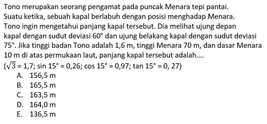 Tono merupakan seorang pengamat pada puncak Menara tepi pantai. Suatu ketika, sebuah kapal berlabuh dengan posisi menghadap Menara. Tono ingin mengetahui panjang kapal tersebut. Dia melihat ujung depan kapal dengan sudut deviasi 60 dan ujung belakang kapal dengan sudut deviasi 75. Jika tinggi badan Tono adalah 1,6 m, tinggi Menara 70 m, dan dasar Menara 10 m di atas permukaan laut, panjang kapal tersebut adalah.... (akar(3)=1,7 ; sin 15=0,26 ; cos 15=0,97 ; tan 15=0,27) 