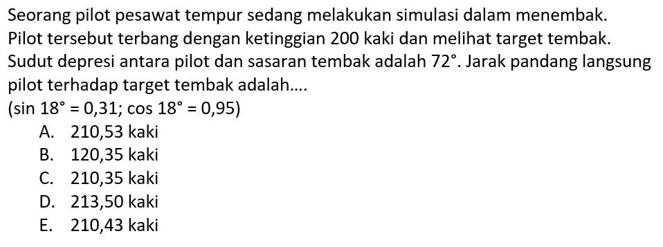 Seorang pilot pesawat tempur sedang melakukan simulasi dalam menembak. Pilot tersebut terbang dengan ketinggian 200 kaki dan melihat target tembak. Sudut depresi antara pilot dan sasaran tembak adalah 72. Jarak pandang langsung pilot terhadap target tembak adalah ....(sin 18=0,31 ; cos 18=0,95) 