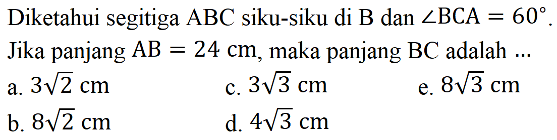 Diketahui segitiga ABC siku-siku di B dan sudut BCA=60. Jika panjang AB=24cm, maka panjang BC adalah  ... 