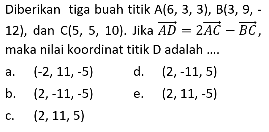 Diberikan tiga buah titik  A(6,3,3), B(3,9,-  12), dan  C(5,5,10) .  Jika  AD=2 AC-BC  maka nilai koordinat titik D adalah ....