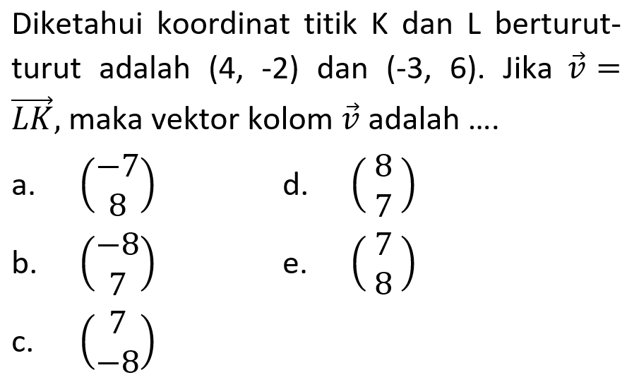 Diketahui koordinat titik K dan L berturutturut adalah (4,-2) dan (-3,6). Jika vektor v= vektor LK, maka vektor kolom v adalah ....
