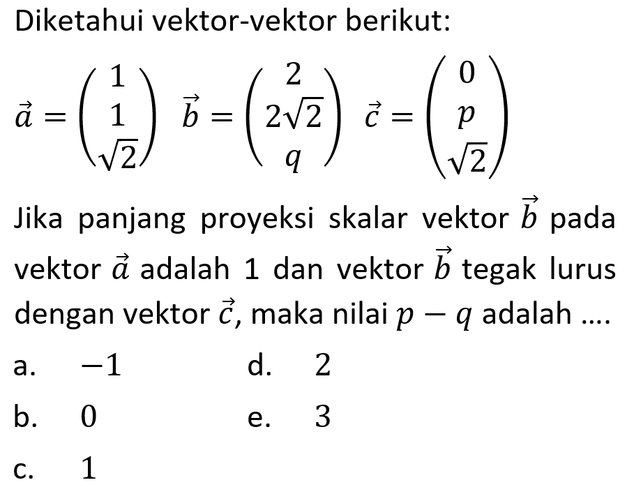 Diketahui vektor-vektor berikut: vektor a=(1 1 akar(2)) vektor b=(2 2 akar(2) q) vektor c=(0 p akar(2)) Jika panjang proyeksi skalar vektor b pada vektor a adalah 1 dan vektor b tegak lurus dengan vektor c, maka nilai p-q adalah ....