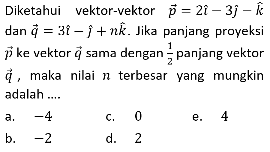 Diketahui vektor-vektor p=2i-3j-k dan vektor q=3i-j+nk. Jika panjang proyeksi vektor p ke vektor q sama dengan 1/2 panjang vektor q, maka nilai n terbesar yang mungkin adalah ....