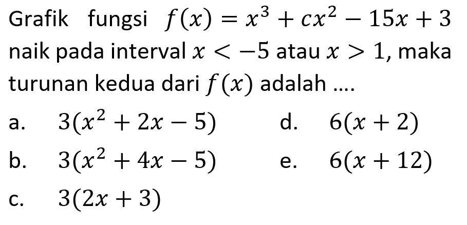 Grafik fungsi f(x)=x^3+cx^2-15x+3 naik pada interval x<-5 atau x>1, maka turunan kedua dari f(x) adalah .... 
