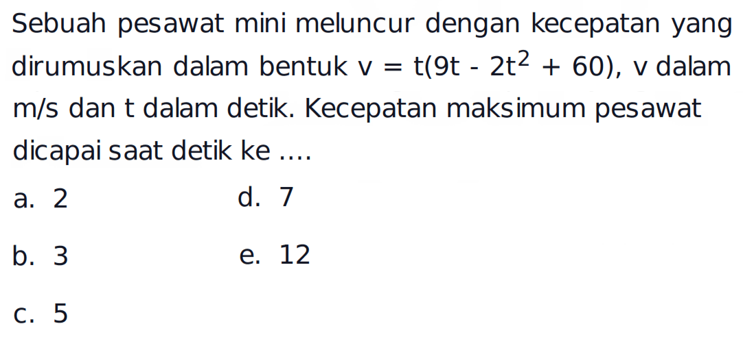 Sebuah pesawat mini meluncur dengan kecepatan yang dirumuskan dalam bentuk v=t(9t-2t^2+60), v dalam m/s dan t dalam detik. Kecepatan maksimum pesawat dicapai saat detik ke .... 