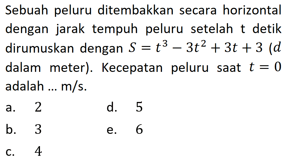 Sebuah peluru ditembakkan secara horizontal dengan jarak tempuh peluru setelah t detik dirumuskan dengan  S=t^3-3t^2+3t+3 (d dalam meter). Kecepatan peluru saat  t=0  adalah ...  m / s.
