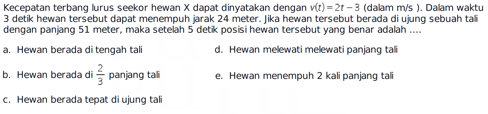 Kecepatan terbang lurus seekor hewan  x  dapat dinyatakan dengan  v(t)=2 t-3(  dalam  m/s) .  Dalam waktu 3 detik hewan tersebut dapat menempuh jarak 24 meter. Jika hewan tersebut berada di ujung sebuah tali dengan panjang 51 meter, maka setelah 5 detik posisi hewan tersebut yang benar adalah ....a. Hewan berada di tengah talid. Hewan melewati melewati panjang talib. Hewan berada di  2/3  panjang talie. Hewan menempuh 2 kali panjang talic. Hewan berada tepat di ujung tali