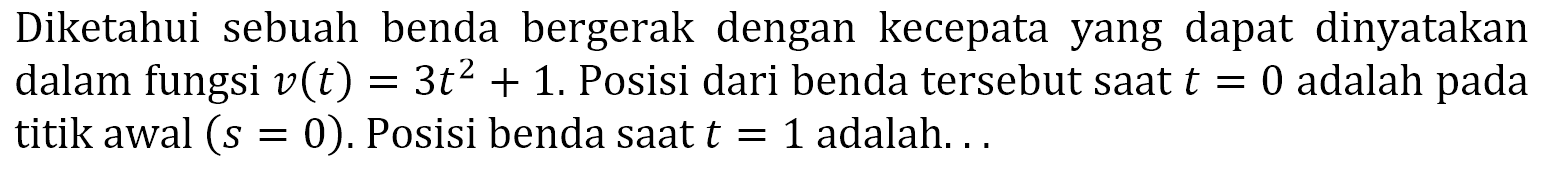 Diketahui sebuah benda bergerak dengan kecepata yang dapat dinyatakan dalam fungsi  v(t)=3t^2+1. Posisi dari benda tersebut saat t=0 adalah pada titik awal (s=0). Posisi benda saat t=1 adalah...