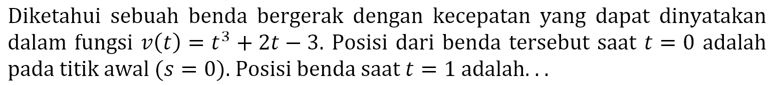 Diketahui sebuah benda bergerak dengan kecepatan yang dapat dinyatakan dalam fungsi  v(t)=t^3+2t-3 . Posisi dari benda tersebut saat  t=0  adalah pada titik awal  (s=0) . Posisi benda saat  t=1  adalah...