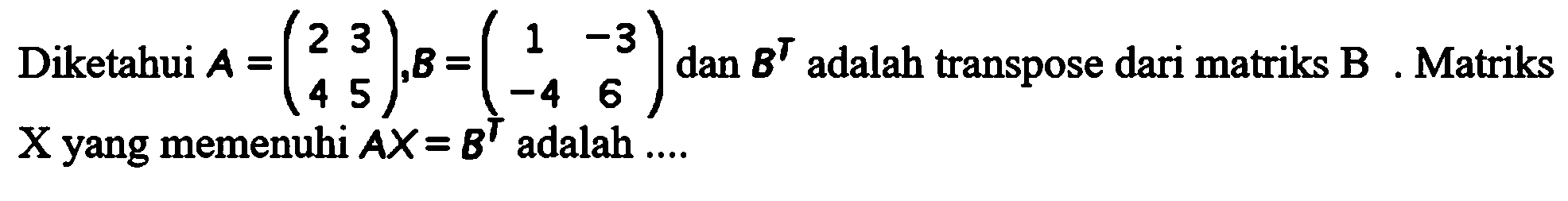 Diketahui A=(2 3 4 5), B=(1 -3 -4 6), dan B^T adalah transpose dari matriks B. Matriks X yang memenuhi AX=B^T adalah ....