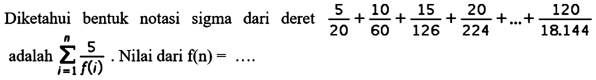 Diketahui bentuk notasi sigma dari deret 5/20 + 10/60 + 15/126 + 20/224 + ... + 120/18.144 adalah sigma i = 1 n 5/f(i). Nilai dari f(n) = ....