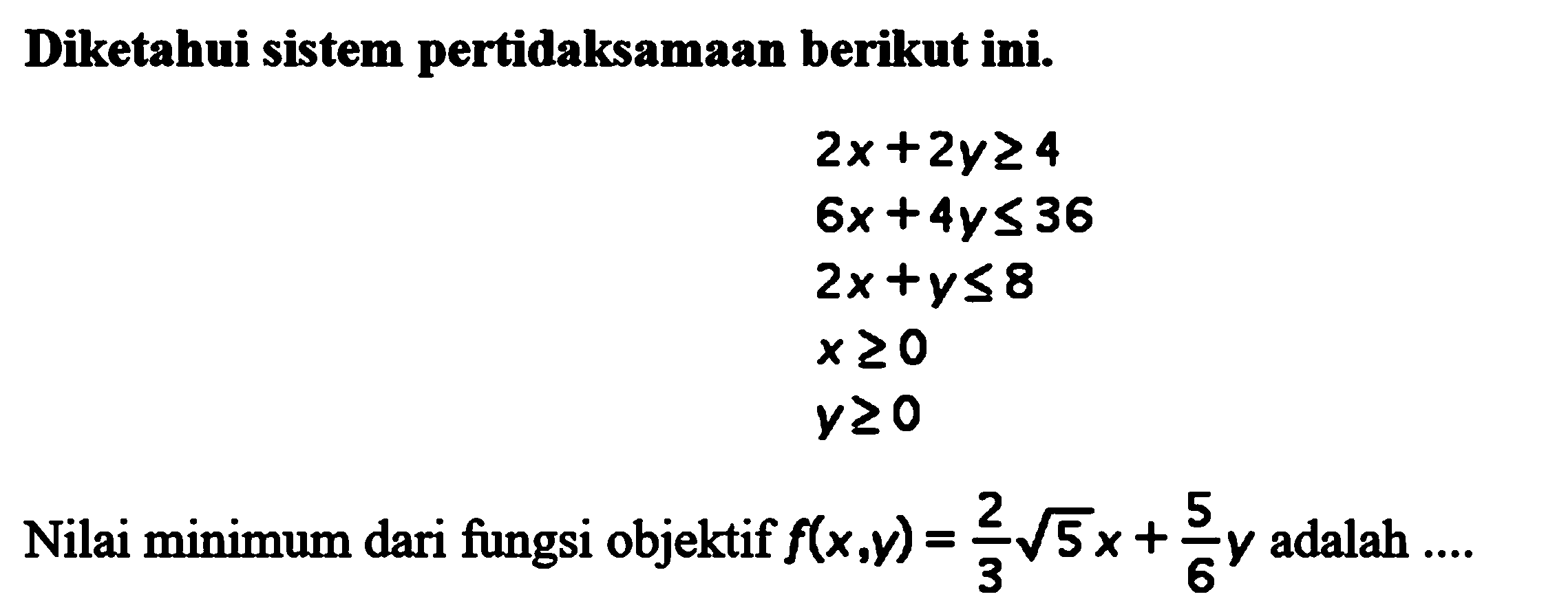 Diketahui sistem pertidaksamaan berikut ini. 2x+2y>=4 6x+4y<=36 2x+y<=8 x>=0 y>=0 Nilai minimum dari fungsi objektif f(x,y) = 2/3 5^(1/2) x + 5/6y adalah ....