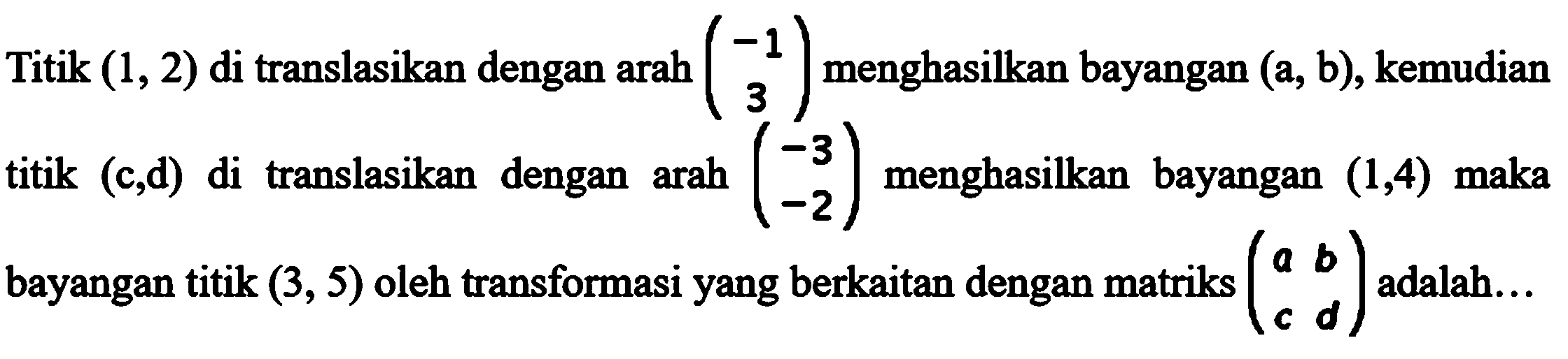 Titik (1,2) di translasikan dengan arah (-1 3) menghasilkan bayangan (a,b), kemusian titik (c,d) di translasikan dengan arah (-3 -2) menghasilkan bayangan (1,4) maka bayangan titik (3,5) oleh transformasi yang berkaian dengan matriks (a b c d) adalah ....