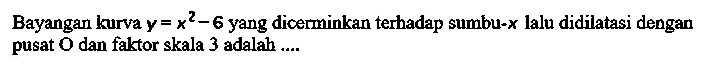 Bayangan kurva y=x^2-6 yang dicerminkan terhadap sumbu-x lalu didilatasi dengan pusat O dan faktor skala 3 adalah....