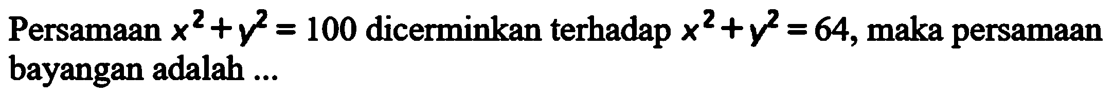 Persamaan x^2+y^2=100 dicerminkan terhadap x^2+y^2=64, maka persamaan bayangan adalah ....