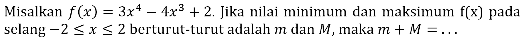 Misalkan f(x)=3x^4-4x^3+2. Jika nilai minimum dan maksimum f(x) pada selang -2<=x<=2 berturut-turut adalah m dan M, maka m+M=... 