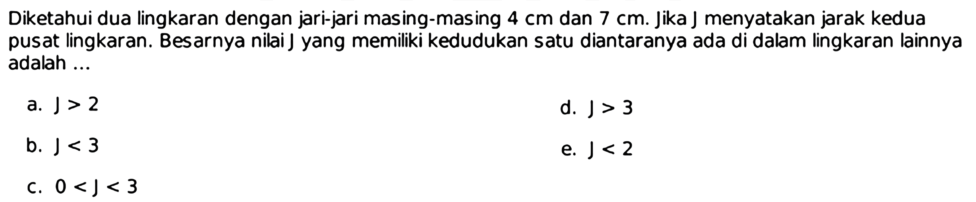 Diketahui dua lingkaran dengan jari-jari masing-masing  4 cm  dan  7 cm. Jika J menyatakan jarak kedua pusat lingkaran. Besarnya nilai J yang memiliki kedudukan satu diantaranya ada di dalam lingkaran lainnya adalah ...