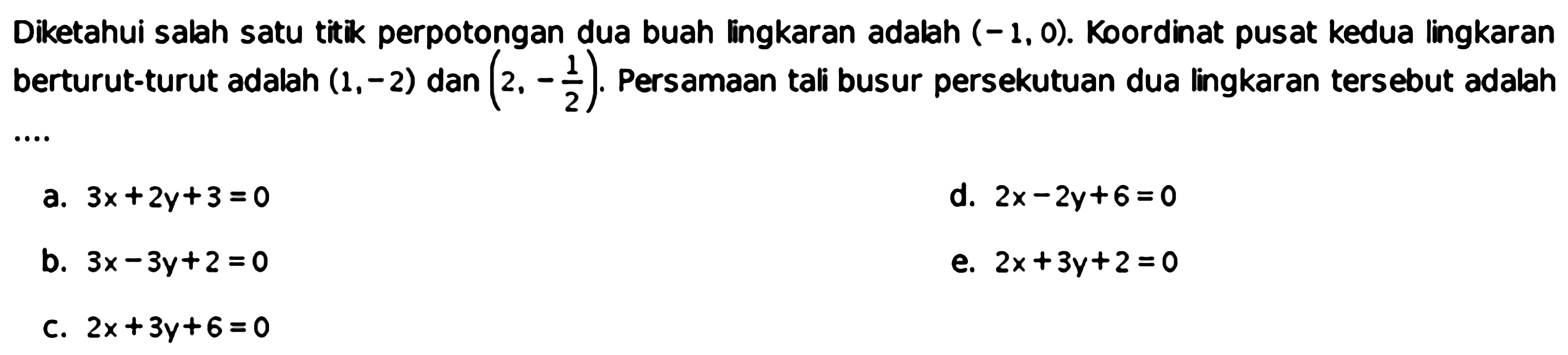 Diketahui salah satu titik perpotongan dua buah lingkaran adalah (-1,0). Koordinat pusat kedua lingkaran berturut-turut adalah (1,-2) dan (2,-1/2). Persamaan tali busur persekutuan dua lingkaran tersebut adalah ....