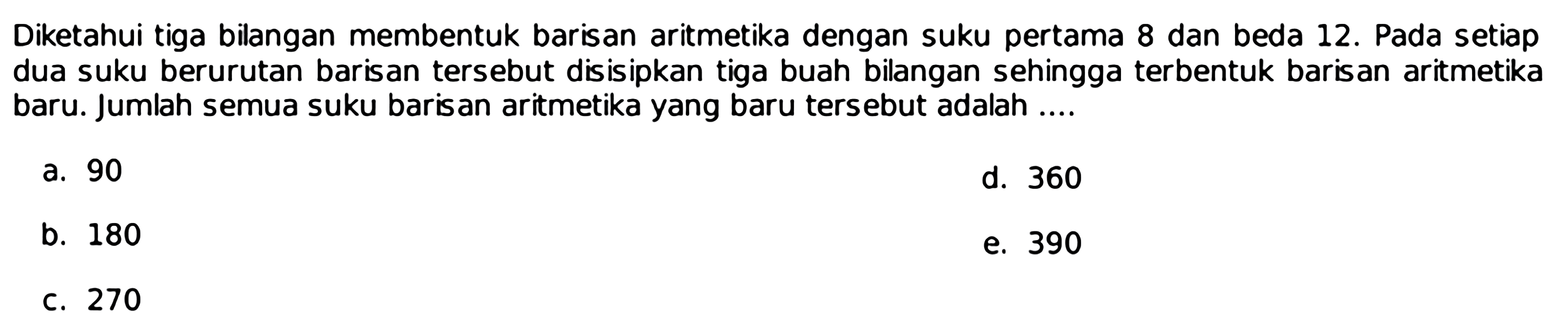 Diketahui tiga bilangan membentuk barisan aritmetika dengan suku pertama 8 dan beda 12. Pada setiap dua suku berurutan barisan tersebut disisipkan tiga buah bilangan sehingga terbentuk barisan aritmetika baru. Jumlah semua suku barisan aritmetika yang baru tersebut adalah ....