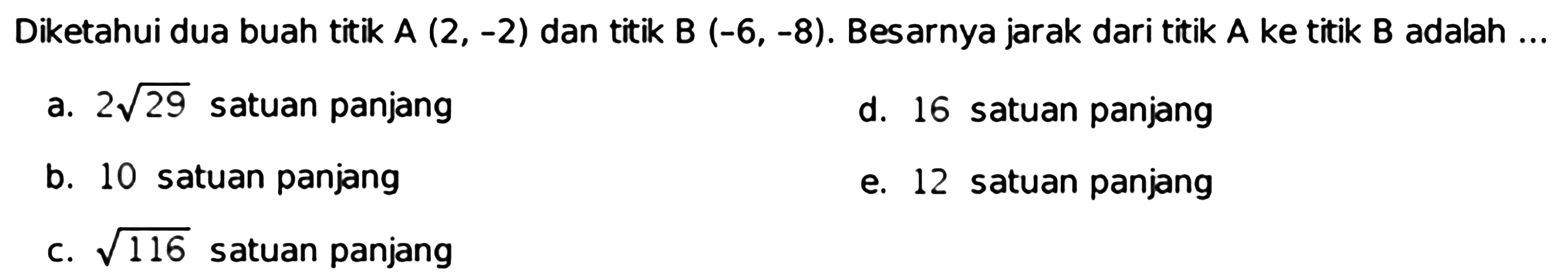 Diketahui dua buah titik  A(2,-2)  dan titik  B(-6,-8) .  Besarnya jarak dari titik  A  ke titik B  adalah  ... 