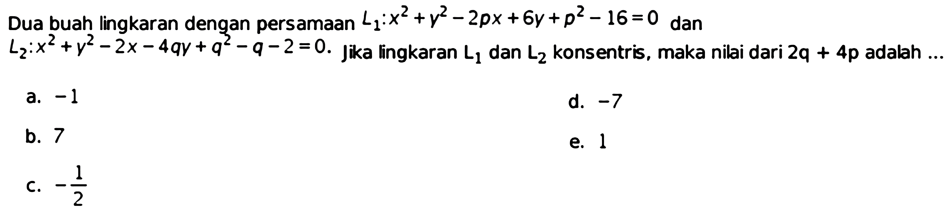 Dua buah lingkaran dengan persamaan  L1: x^2+y^2-2 p x+6 y+p^2-16=0  dan  L2: x^2+y^2-2 x-4 q y+q^2-q-2=0 . Jika lingkaran  L1  dan  L2  konsentris, maka nilai dari  2 q+4 p  adalah ...a.  -1 d.  -7 b. 7e. 1c.  -1/2 