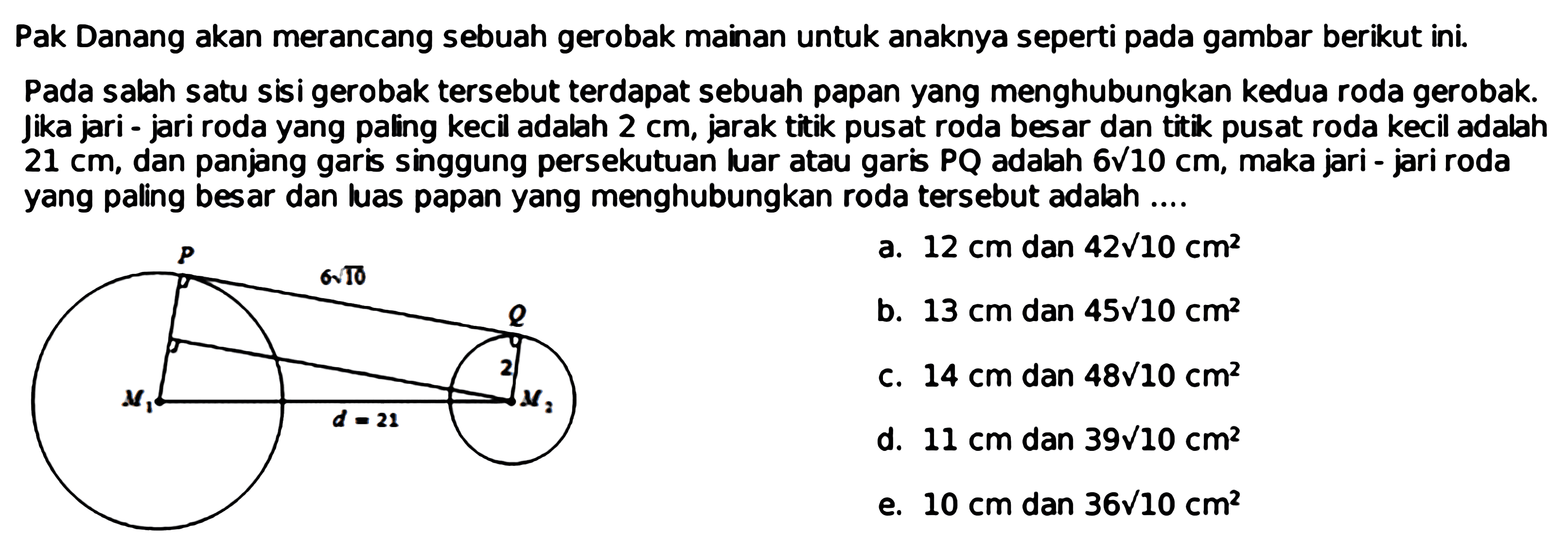 Pak Danang akan merancang sebuah gerobak mainan untuk anaknya seperti pada gambar berikut ini.Pada salah satu sisi gerobak tersebut terdapat sebuah papan yang menghubungkan kedua roda gerobak. Jika jari - jari roda yang paling kecil adalah  2 cm , jarak titik pusat roda besar dan titik pusat roda kecil adalah  21 cm , dan panjang garis singgung persekutuan luar atau garis  PQ  adalah  6 akar(10 cm , maka jari - jari roda yang paling besar dan luas papan yang menghubungkan roda tersebut adalah ....