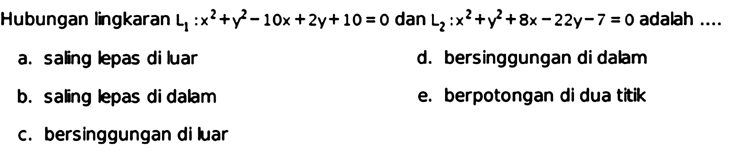 Hubungan lingkaran L1:x^2+y^2-10x+2y+10=0 dan L2:x^2+y^2+8x-22y-7=0 adalah .... a. saling lepas di luar d. bersinggungan di dalam b. saling lepas di dalam e. berpotongan di dua titik c. bersinggungan di luar