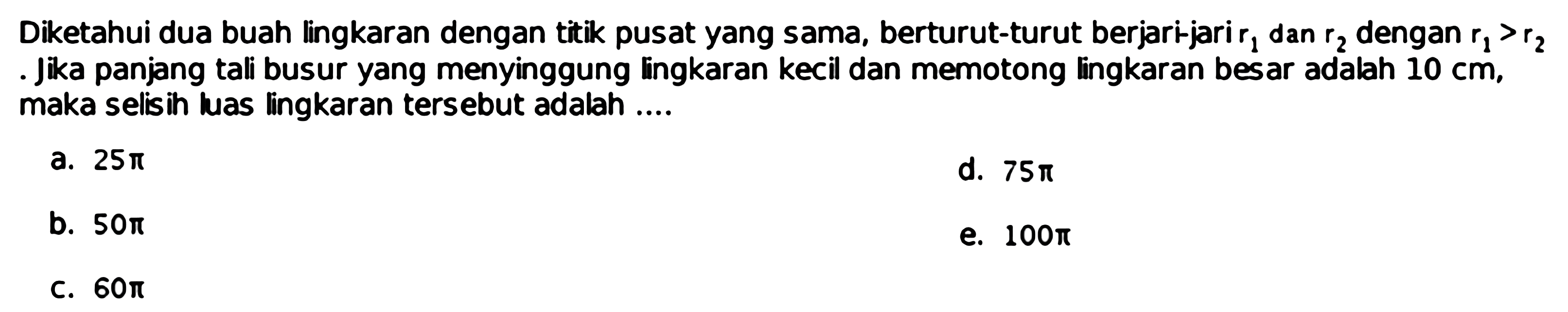 Diketahui dua buah lingkaran dengan titik pusat yang sama, berturut-turut berjari-jarir 1 dan r2 dengan r1>r2 . Jika panjang tali busur yang menyinggung lingkaran kecil dan memotong lingkaran besar adalah 10 cm , maka selisih luas lingkaran tersebut adalah ....