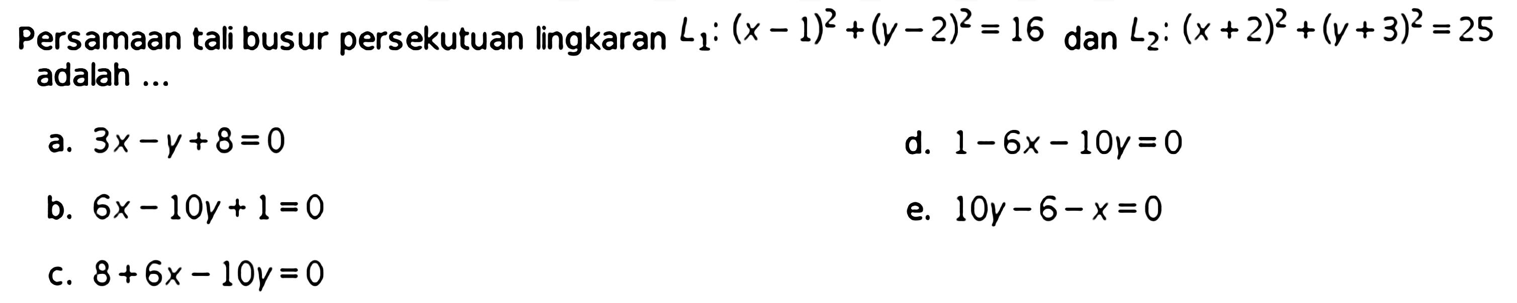 Persamaan tali busur persekutuan lingkaran  L1:(x-1)^2+(y-2)^2=16  dan  L2:(x+2)^2+(y+3)^2=25  adalah ...a.  3 x-y+8=0 d.  1-6 x-10 y=0 b.  6 x-10 y+1=0 e.  10 y-6-x=0 c.  8+6 x-10 y=0 