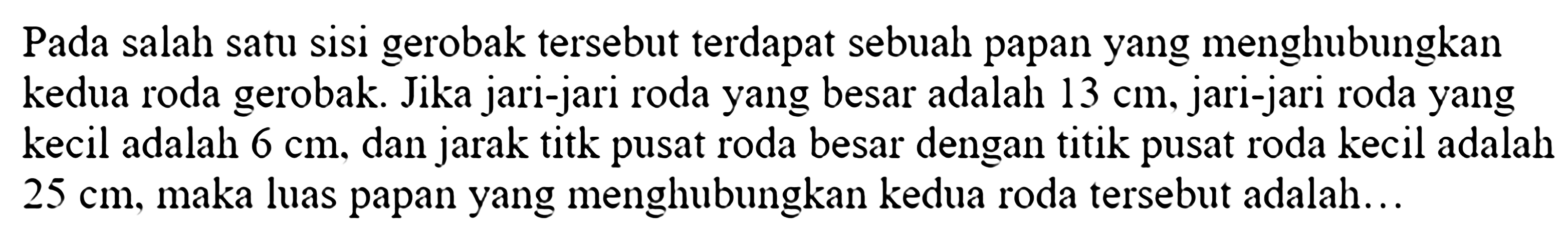 Pada salah satu sisi gerobak tersebut terdapat sebuah papan yang menghubungkan kedua roda gerobak. Jika jari-jari roda yang besar adalah 13 cm, jari-jari roda yang kecil adalah 6 cm, dan jarak titik pusat roda besar dengan titik pusat roda kecil adalah 25 cm, maka luas papan yang menghubungkan kedua roda tersebut adalah ... 