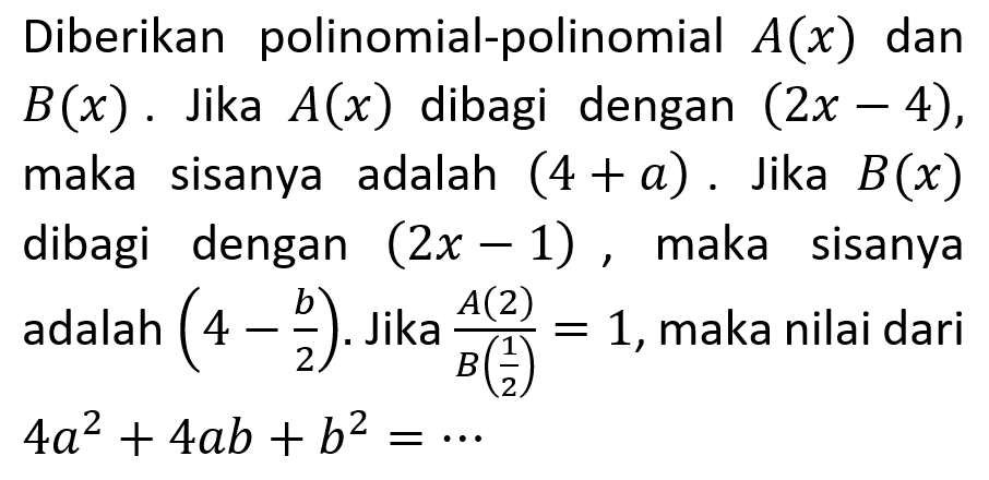 Diberikan polinomial-polinomial A(x) dan B(x). Jika A(x) dibagi dengan (2x-4), maka sisanya adalah (4+a). Jika B(x) dibagi dengan (2x-1) maka sisanya adalah (4-b/2). Jika (A(2))/(B(1/2)) = 1, maka nilai dari 4a^2+4ab+b^2=...