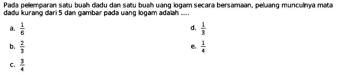 Pada pelemparan satu buah dadu dan satu buah uang logam secara bersamaan, peluang munculnya mata dadu kurang dari 5 dan gambar pada uang logam adalah ....