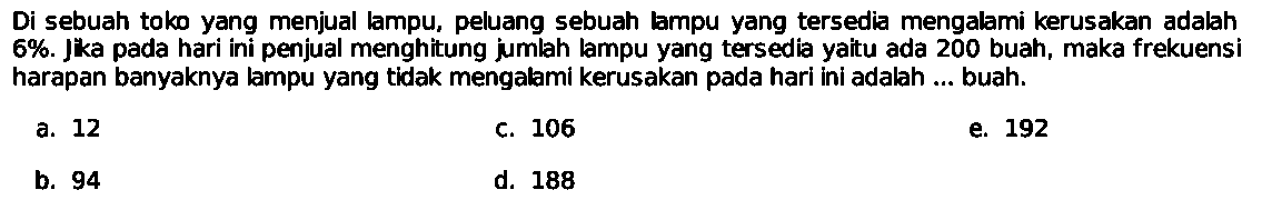 Di sebuah toko yang menjual lampu, peluang sebuah lampu yang tersedia mengalami kerusakan adalah 6%. Jka pada hari ini penjual menghitung jumlah lampu yang tersedia yaitu ada 200 buah, maka frekuensi harapan banyaknya lampu yang tidak mengalami kerusakan pada hari ini adalah ... buah. 