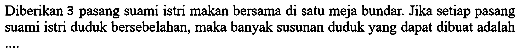 Diberikan 3 pasang suami istri makan bersama di satu meja bundar. Jika setiap pasang suami istri duduk bersebelahan, maka banyak susunan duduk yang dapat dibuat adalah....