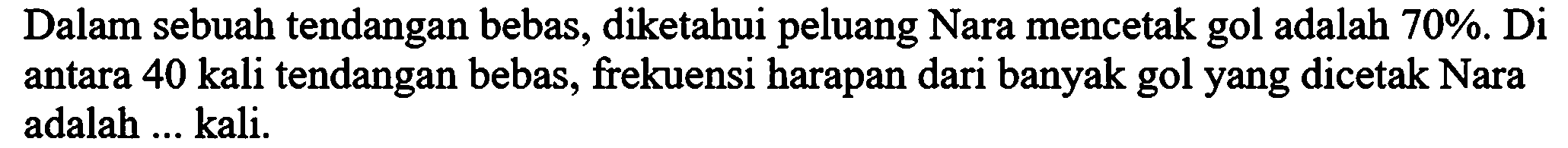 Dalam sebuah tendangan bebas, diketahui peluang Nara mencetak gol adalah  70 % . Di antara 40 kali tendangan bebas, frekuensi harapan dari banyak gol yang dicetak Nara adalah ... kali.