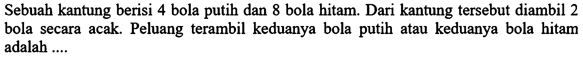 Sebuah kantung berisi 4 bola putih dan 8 bola hitam. Dari kantung tersebut diambil 2 bola secara acak. Peluang terambil keduanya bola putih atau keduanya bola hitam adalah .... 