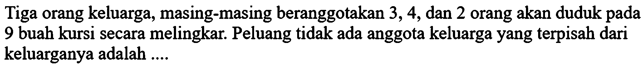 Tiga orang keluarga, masing-masing beranggotakan 3,4, dan 2 orang akan duduk pada 9 buah kursi secara melingkar. Peluang tidak ada anggota keluarga yang terpisah dari keluarganya adalah....