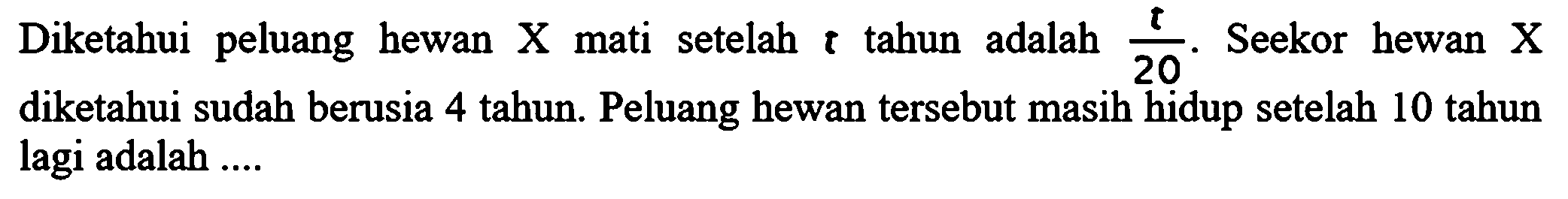 Diketahui peluang hewan X mati setelah t tahun adalah t/20. Seekor hewan X diketahui sudah berusia 4 tahun. Peluang hewan tersebut masih hidup setelah 10 tahun lagi adalah ....