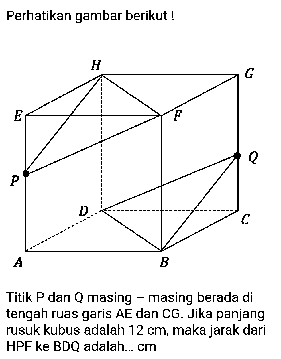 Perhatikan gambar berikut ! Titik P dan Q masing masing berada di tengah ruas garis AE dan CG. Jika panjang rusuk kubus adalah 12 cm, maka jarak dari HPF ke BDQ adalah ... cm.