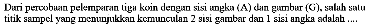 Dari percobaan pelemparan tiga koin dengan sisi angka (A) dan gambar (G), salah satu titik sampel yang menunjukkan kemunculan 2 sisi gambar dan 1 sisi angka adalah ....