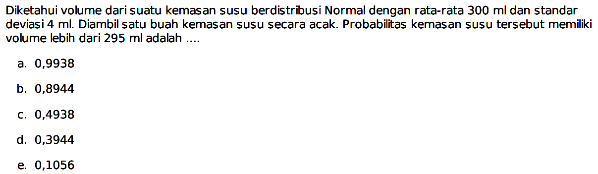 Diketahui volume dari suatu kemasan susu berdistribusi Normal dengan rata-rata 300 ml dan standar deviasi 4 ml. Diambil satu buah kemasan susu secara acak. Probabilitas kemasan susu tersebut memiliki volume lebih dari 295 ml adalah ....