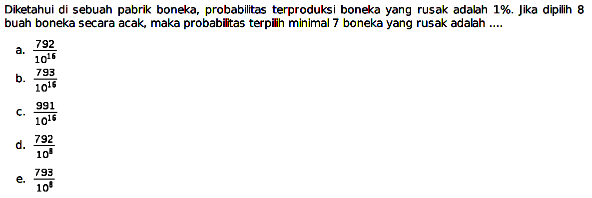 Diketahui di sebuah pabrik boneka, probabilitas terproduksi boneka yang rusak adalah 1% Jika dipilih 8 buah boneka secara acak, maka probabilitas terpilih minimal 7 boneka yang rusak adalah ....