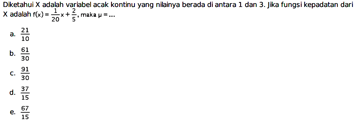 Diketahui X adalah variabel acak kontinu yang nilainya berada di antara 1 dan 3. Jika fungsi kepadatan dari x adalah f(x)=1/20 x+2/5, maka mu=... 