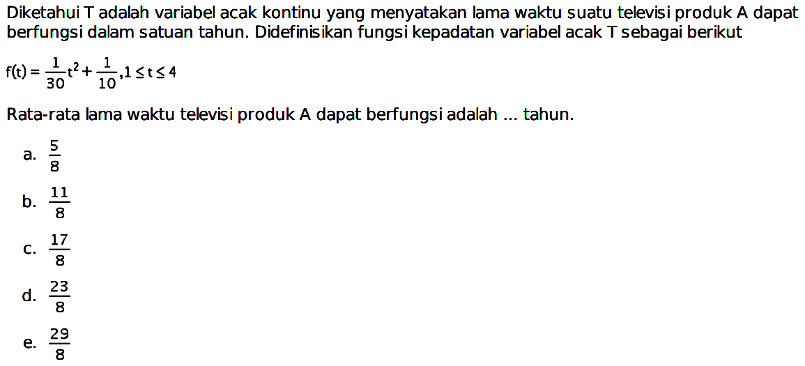 Diketahui  T  adalah variabel acak kontinu yang menyatakan lama waktu suatu televisi produk  A  dapat berfungsi dalam satuan tahun. Didefinisikan fungsi kepadatan variabel acak T sebagai berikut  f(t)=1/30 t^2+1/10, 1<= t<=4 Rata-rata lama waktu televisi produk A dapat berfungsi adalah ... tahun.