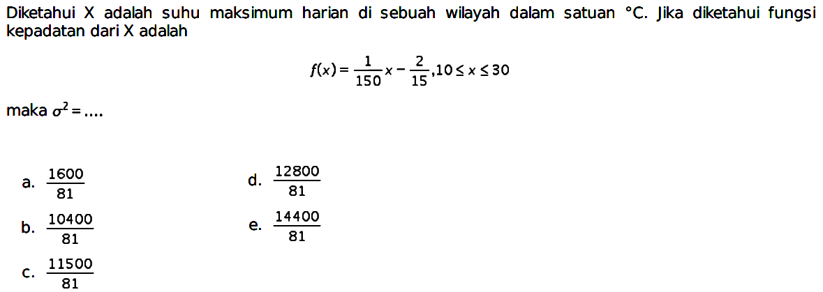 Diketahui  X  adalah suhu maksimum harian di sebuah wilayah dalam satuan C. Jika diketahui fungsi kepadatan dari X adalah

f(x)=1/150 x - 2/15, 10 <= x <= 30

maka  sigma^2=... 
