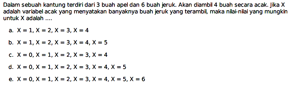 Dalam sebuah kantung terdiri dari 3 buah apel dan 6 buah jeruk. Akan diambil 4 buah secara acak. Jika x adalah variabel acak yang menyatakan banyaknya buah jeruk yang terambil, maka nilai-nilai yang mungkin untuk x adalah ....
a. x=1, x=2, x=3, x=4 
b. x=1, x=2, x=3, x=4, x=5 
c. x=0, x=1, x=2, x=3, x=4 
d. x=0, x=1, x=2, x=3, x=4, x=5 
e. x=0, x=1, x=2, x=3, x=4, x=5, x=6 