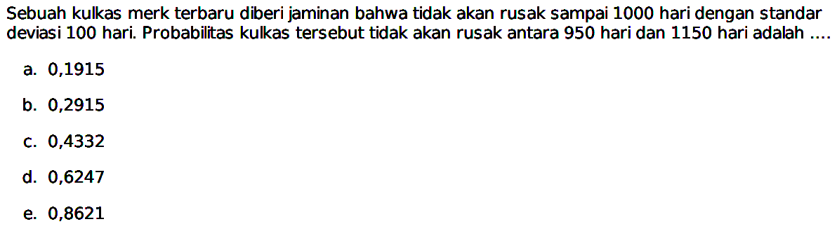 Sebuah kulkas merk terbaru diberi jaminan bahwa tidak akan rusak sampai 1000 hari dengan standar deviasi 100 hari. Probabilitas kulkas tersebut tidak akan rusak antara 950 hari dan 1150 hari adalah ....