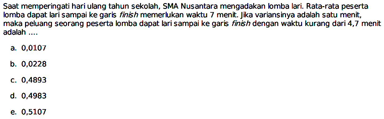 Saat memperingati hari ulang tahun sekolah, SMA Nusantara mengadakan lomba lari. Rata-rata peserta lomba dapat lari sampai ke garis finish memerlukan waktu 7 menit. Jika variansinya adalah satu menit, maka peluang seorang peserta lomba dapat lari sampai ke garis finish dengan waktu kurang dari 4,7 menit adalah ....