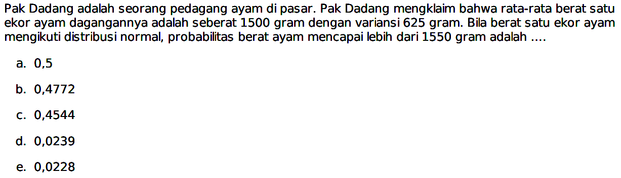 Pak Dadang adalah seorang pedagang ayam di pasar. Pak Dadang mengklaim bahwa rata-rata berat satu ekor ayam dagangannya adalah seberat 1500 gram dengan variansi 625 gram. Bila berat satu ekor ayam mengikuti distribusi normal, probabilitas berat ayam mencapai lebih dari 1550 gram adalah ....
