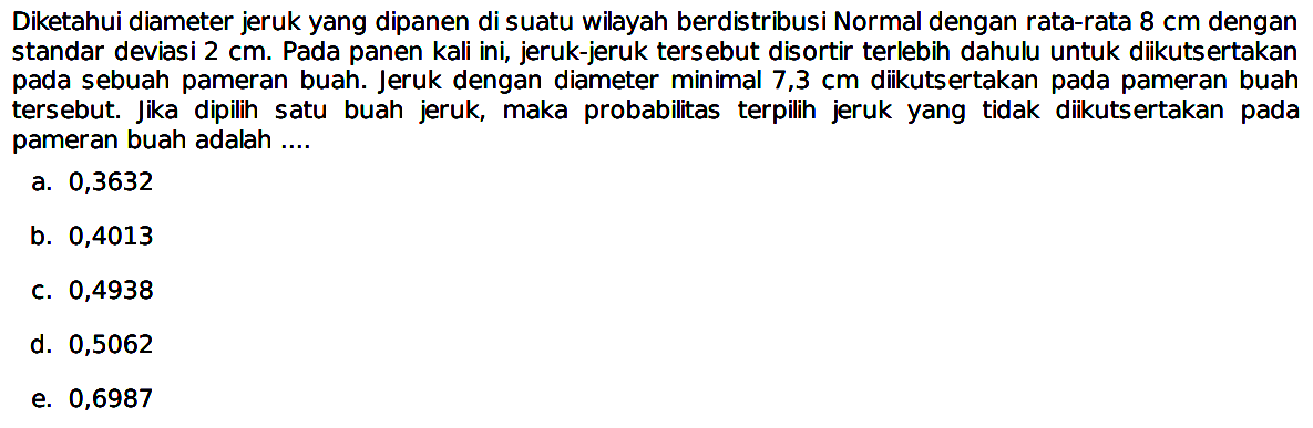 Diketahui diameter jeruk yang dipanen di suatu wilayah berdistribusi Normal dengan rata-rata 8 cm dengan standar deviasi 2 cm. Pada panen kali ini, jeruk-jeruk tersebut disortir terlebih dahulu untuk diikutsertakan pada sebuah pameran buah. Jeruk dengan diameter minimal 7,3 cm diikutsertakan pada pameran buah tersebut. Jika dipilih satu buah jeruk, maka probabilitas terpilih jeruk yang tidak diikutsertakan pada pameran buah adalah ....